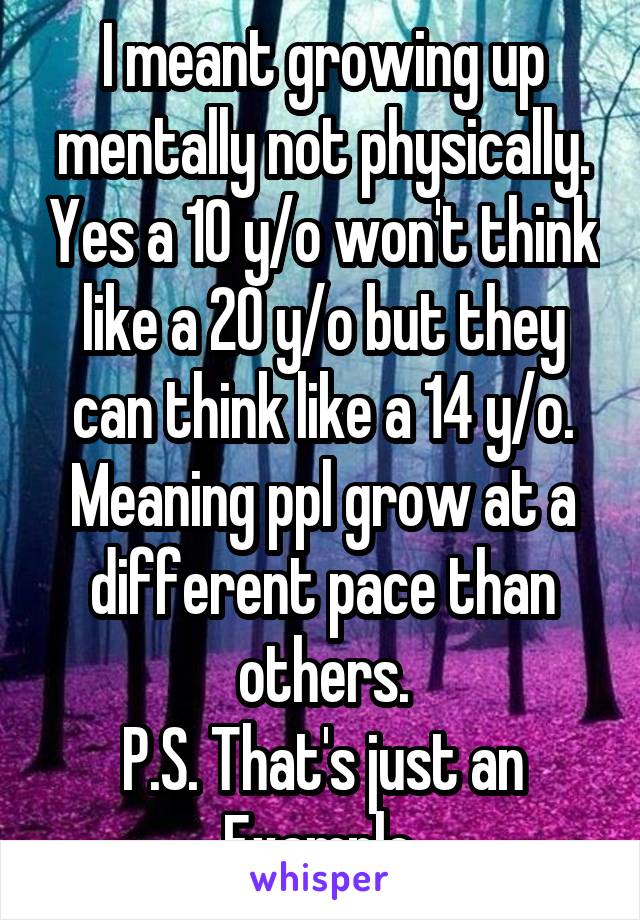 I meant growing up mentally not physically. Yes a 10 y/o won't think like a 20 y/o but they can think like a 14 y/o. Meaning ppl grow at a different pace than others.
P.S. That's just an Example.