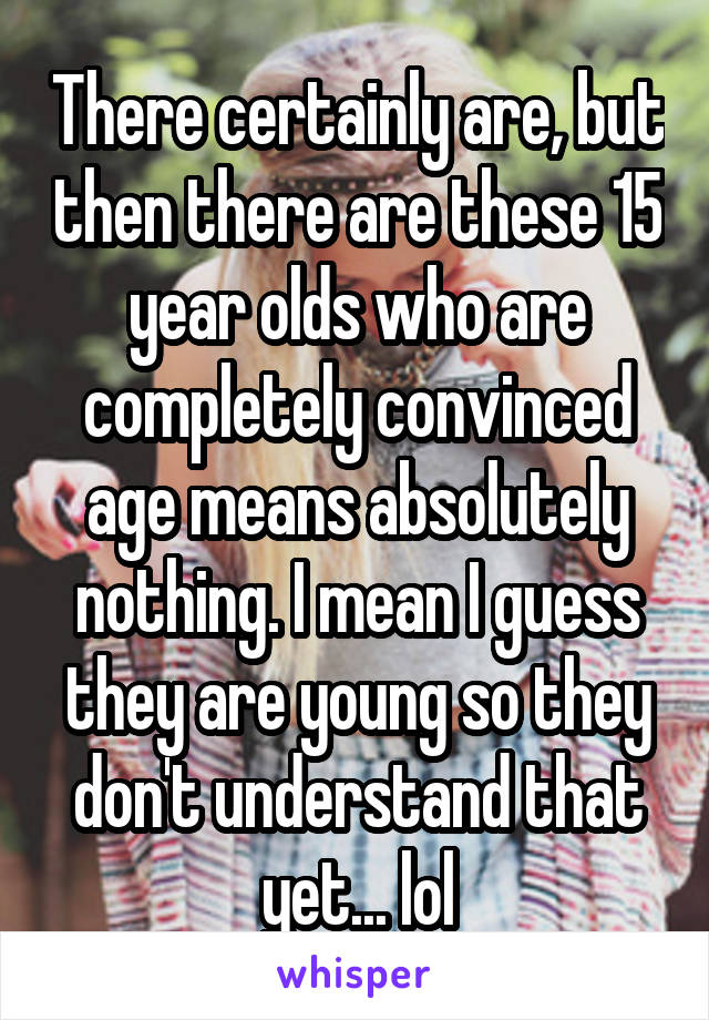 There certainly are, but then there are these 15 year olds who are completely convinced age means absolutely nothing. I mean I guess they are young so they don't understand that yet... lol