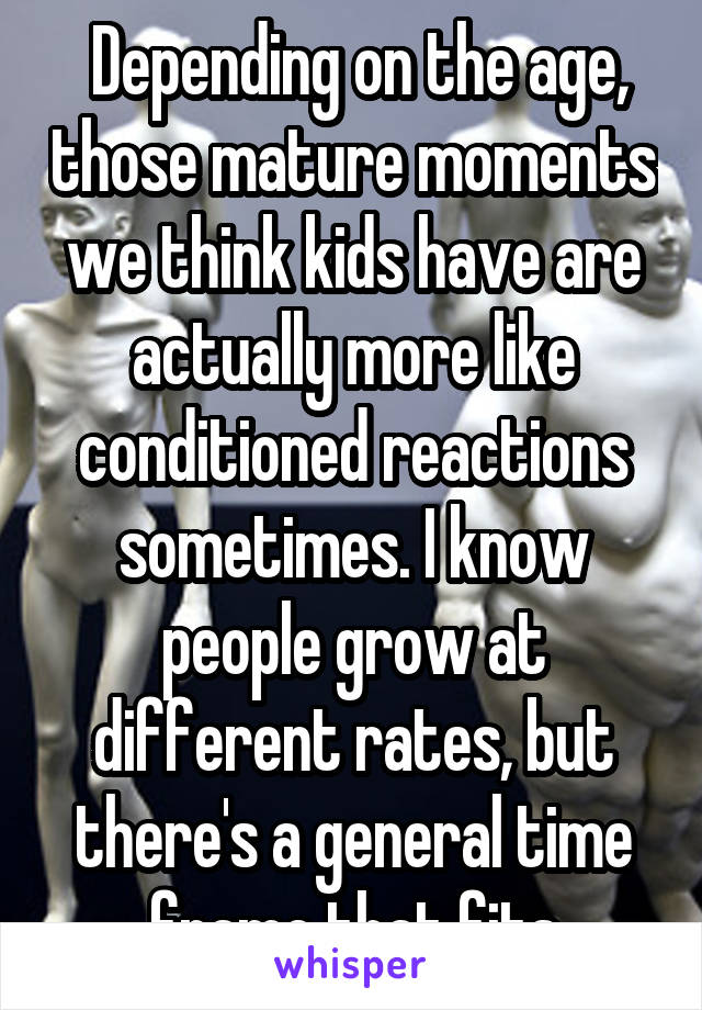  Depending on the age, those mature moments we think kids have are actually more like conditioned reactions sometimes. I know people grow at different rates, but there's a general time frame that fits