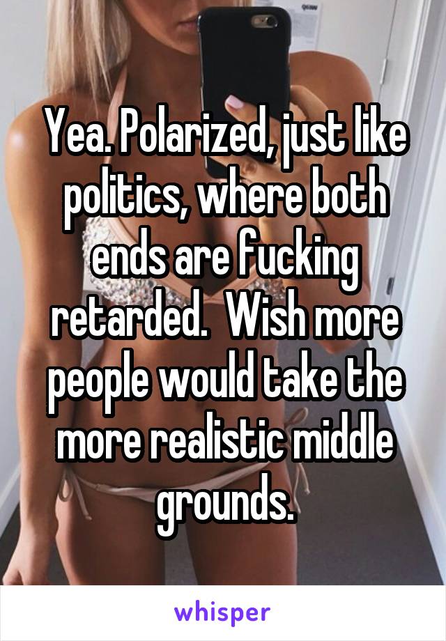 Yea. Polarized, just like politics, where both ends are fucking retarded.  Wish more people would take the more realistic middle grounds.