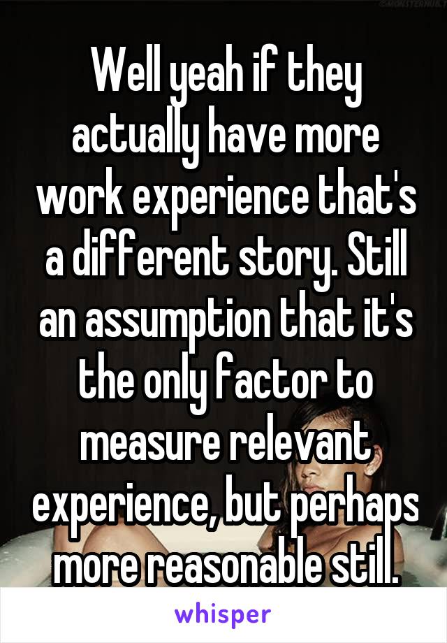 Well yeah if they actually have more work experience that's a different story. Still an assumption that it's the only factor to measure relevant experience, but perhaps more reasonable still.