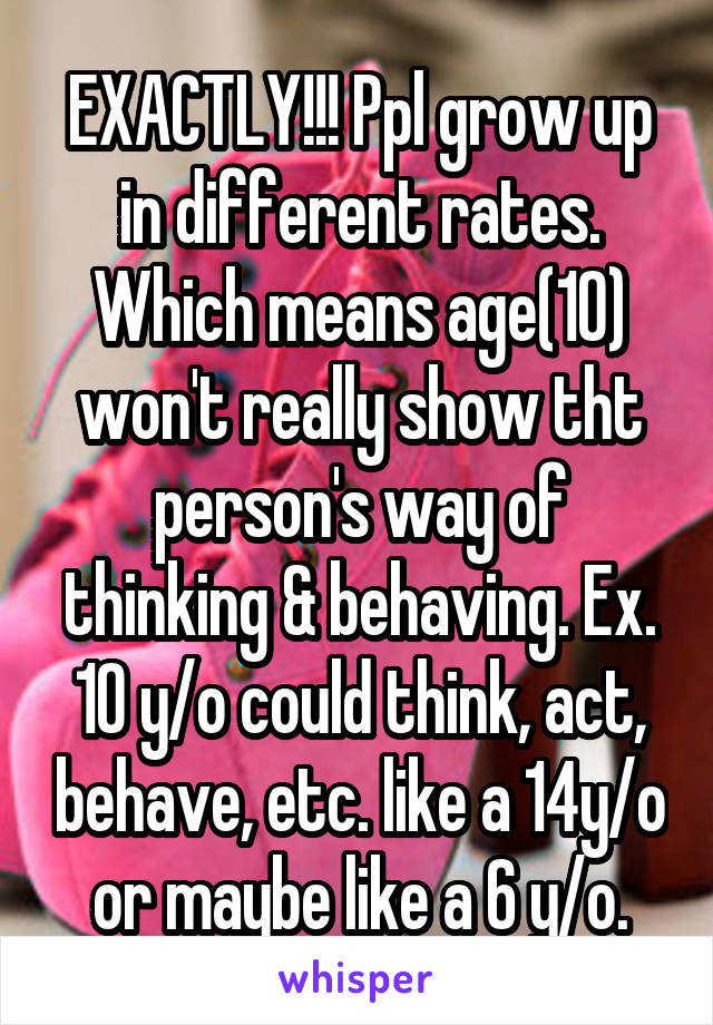 EXACTLY!!! Ppl grow up in different rates. Which means age(10) won't really show tht person's way of thinking & behaving. Ex. 10 y/o could think, act, behave, etc. like a 14y/o or maybe like a 6 y/o.