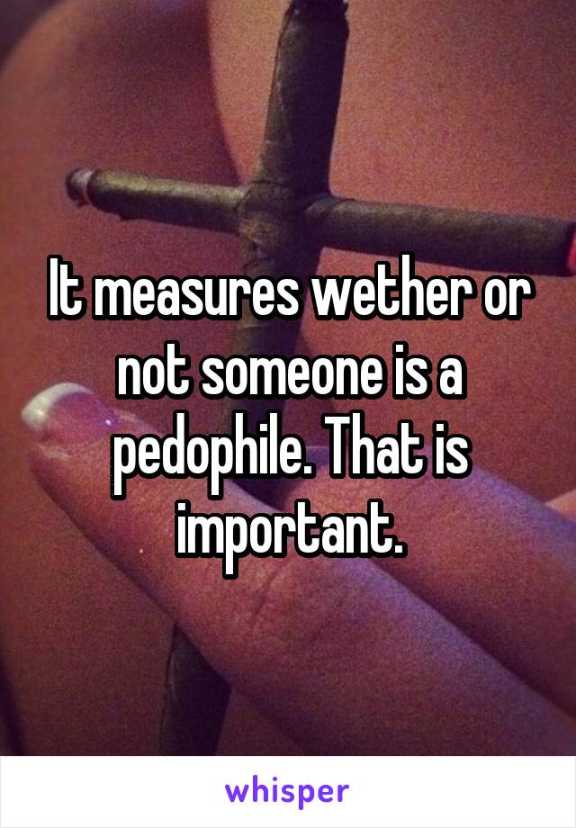 It measures wether or not someone is a pedophile. That is important.
