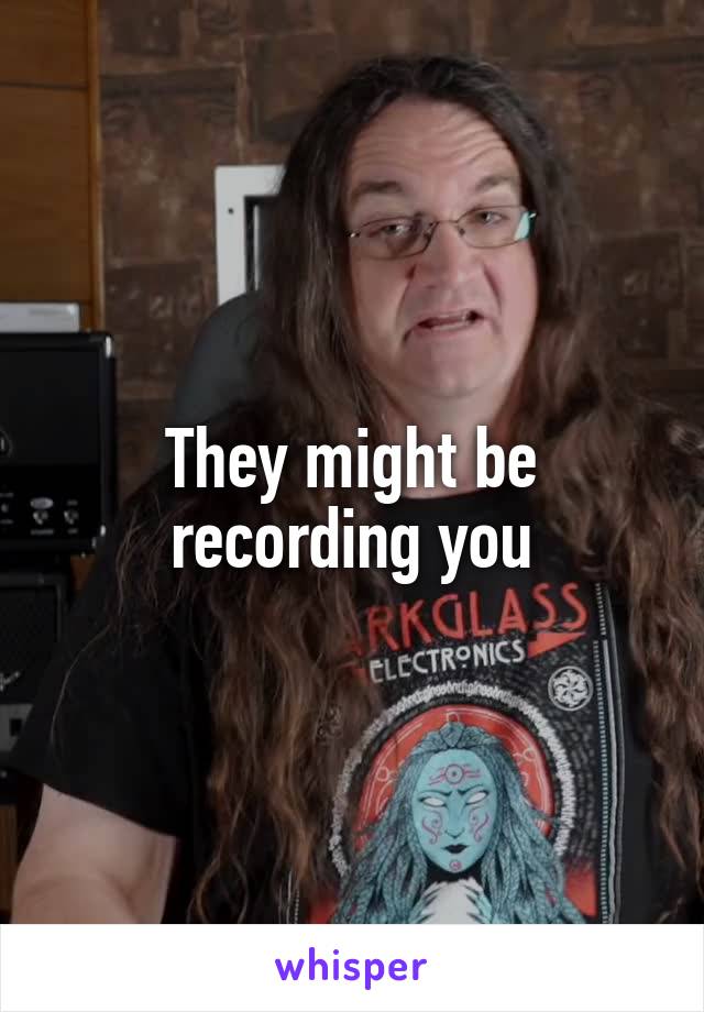 They might be recording you