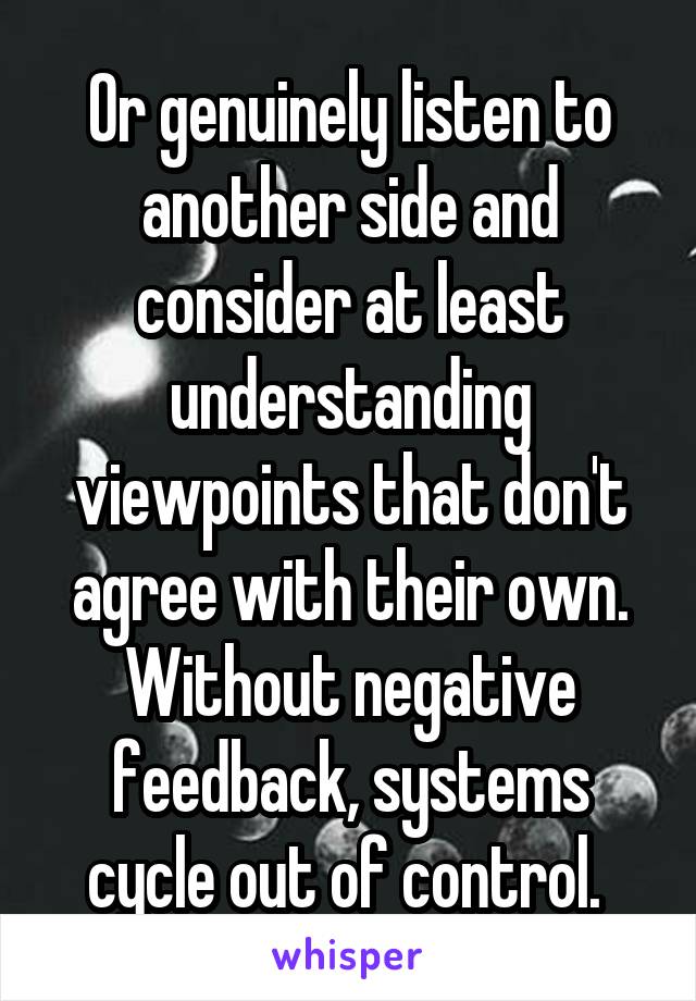 Or genuinely listen to another side and consider at least understanding viewpoints that don't agree with their own. Without negative feedback, systems cycle out of control. 