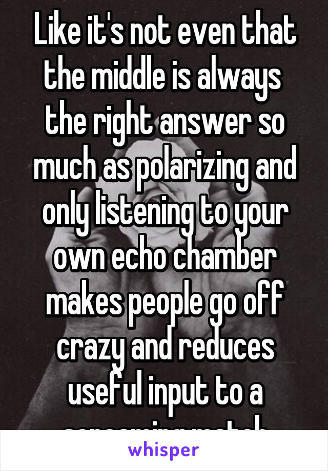 Like it's not even that the middle is always  the right answer so much as polarizing and only listening to your own echo chamber makes people go off crazy and reduces useful input to a screaming match