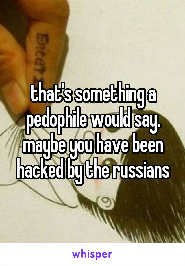 that's something a pedophile would say. maybe you have been hacked by the russians