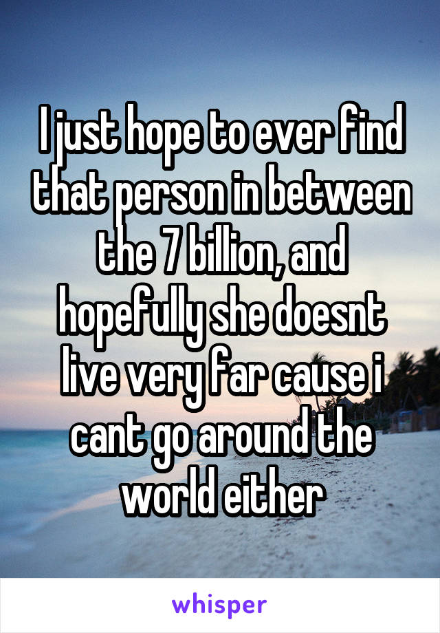 I just hope to ever find that person in between the 7 billion, and hopefully she doesnt live very far cause i cant go around the world either