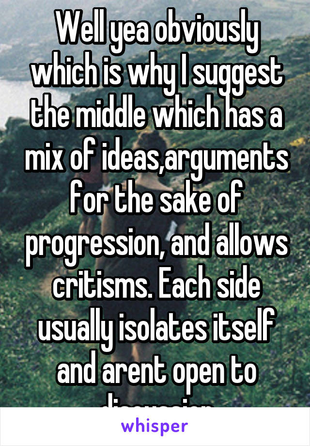 Well yea obviously which is why I suggest the middle which has a mix of ideas,arguments for the sake of progression, and allows critisms. Each side usually isolates itself and arent open to discussion