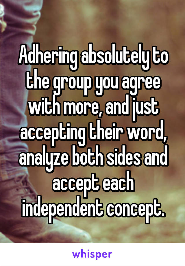 Adhering absolutely to the group you agree with more, and just accepting their word, analyze both sides and accept each independent concept.