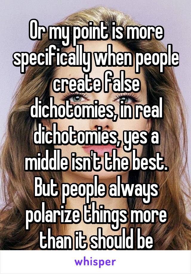 Or my point is more specifically when people create false dichotomies, in real dichotomies, yes a middle isn't the best. But people always polarize things more than it should be