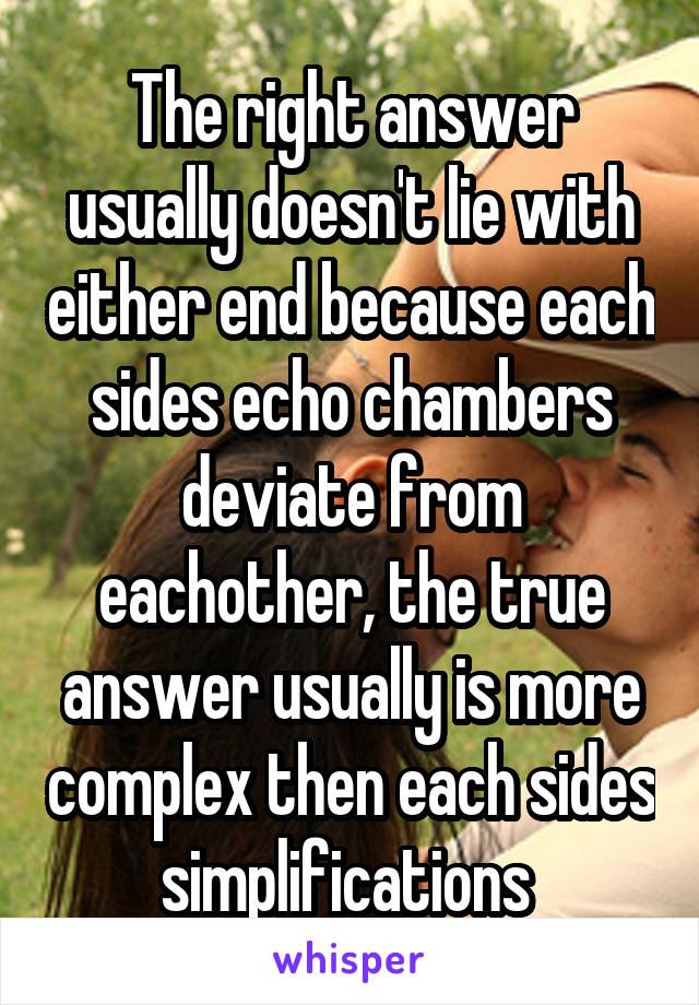 The right answer usually doesn't lie with either end because each sides echo chambers deviate from eachother, the true answer usually is more complex then each sides simplifications 