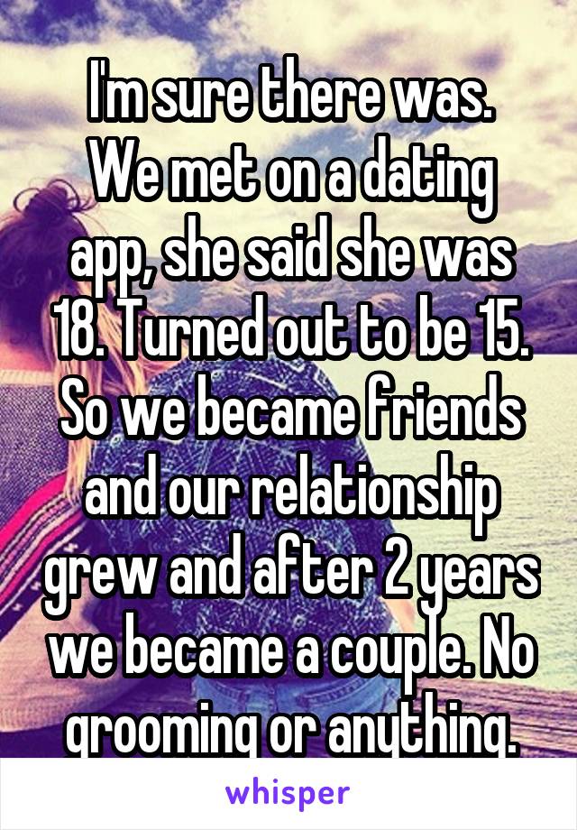 I'm sure there was.
We met on a dating app, she said she was 18. Turned out to be 15. So we became friends and our relationship grew and after 2 years we became a couple. No grooming or anything.