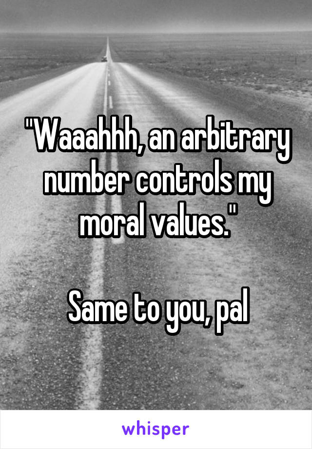 "Waaahhh, an arbitrary number controls my moral values."

Same to you, pal