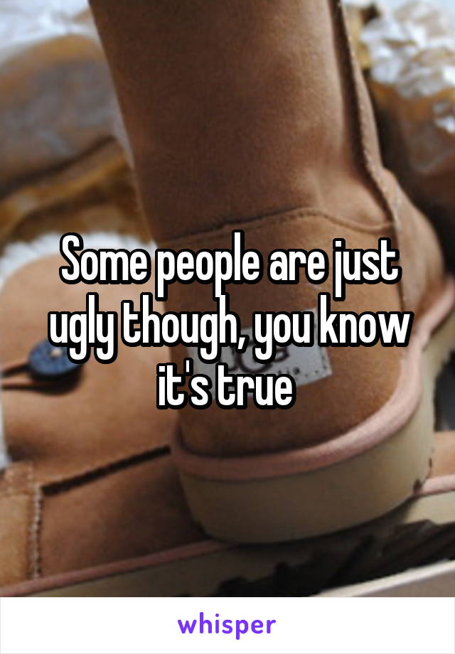 Some people are just ugly though, you know it's true 
