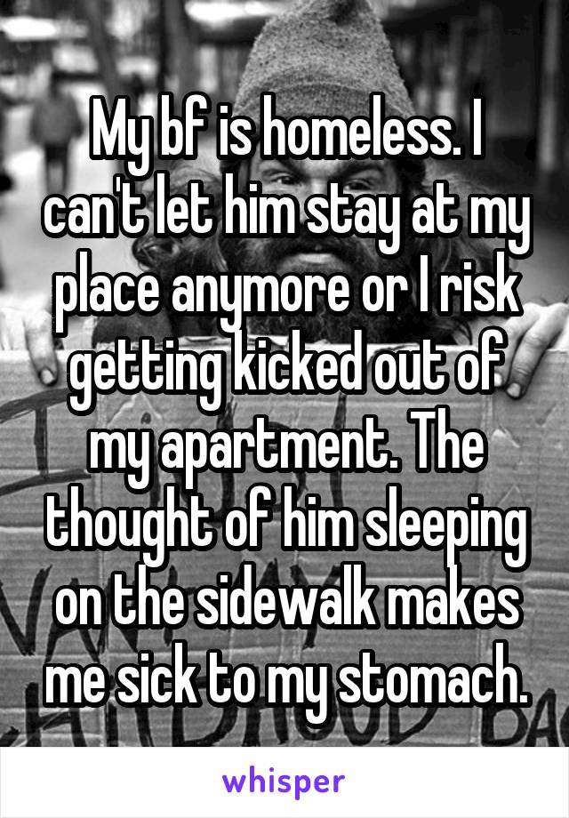 My bf is homeless. I can't let him stay at my place anymore or I risk getting kicked out of my apartment. The thought of him sleeping on the sidewalk makes me sick to my stomach.