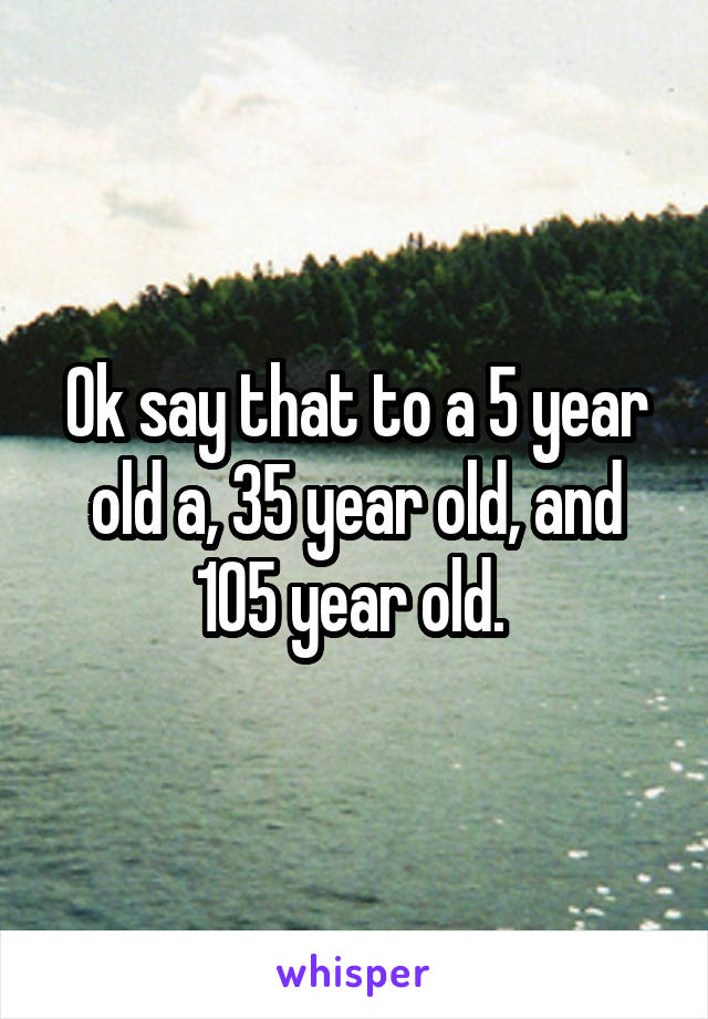 Ok say that to a 5 year old a, 35 year old, and 105 year old. 
