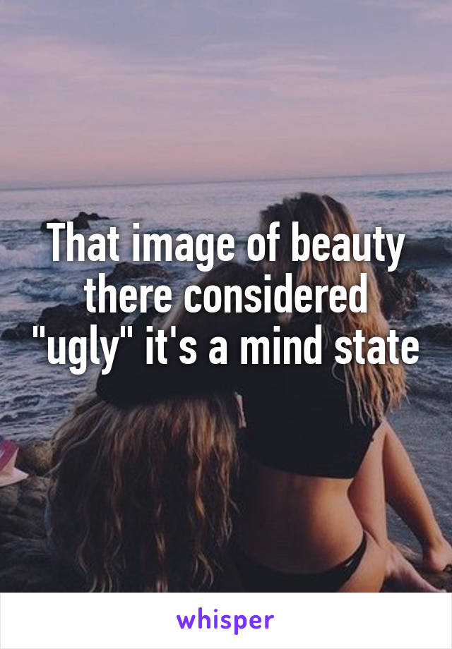 That image of beauty there considered "ugly" it's a mind state 
