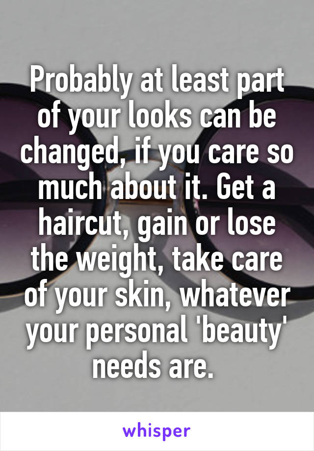 Probably at least part of your looks can be changed, if you care so much about it. Get a haircut, gain or lose the weight, take care of your skin, whatever your personal 'beauty' needs are. 