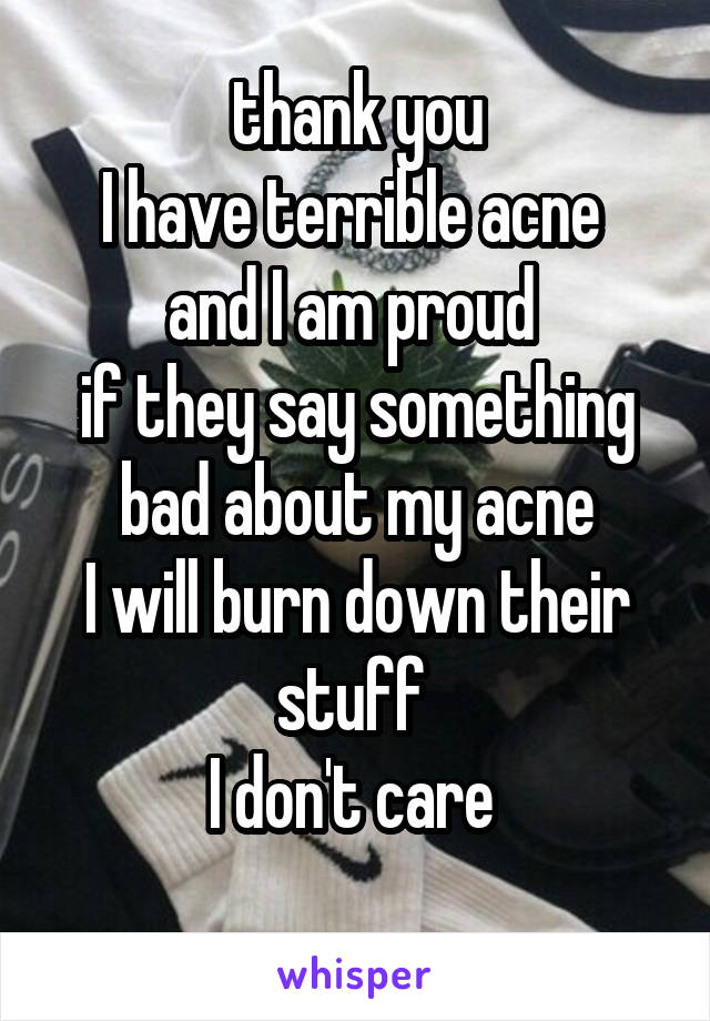 thank you
I have terrible acne 
and I am proud 
if they say something bad about my acne
I will burn down their stuff 
I don't care 
