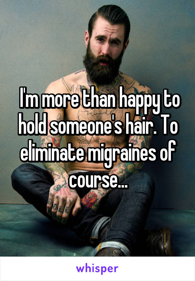  I'm more than happy to hold someone's hair. To eliminate migraines of course...