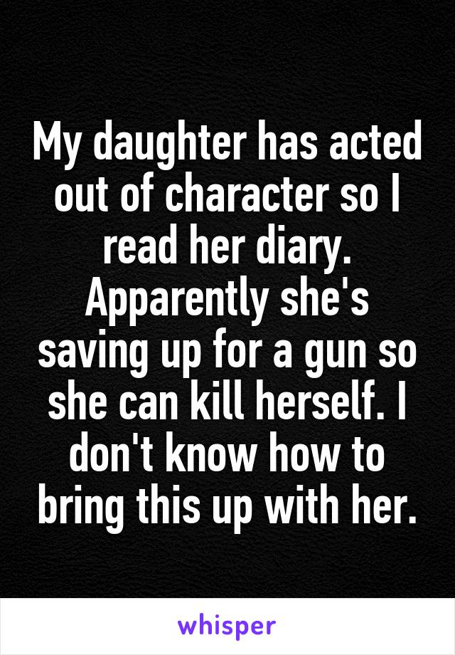 My daughter has acted out of character so I read her diary. Apparently she's saving up for a gun so she can kill herself. I don't know how to bring this up with her.