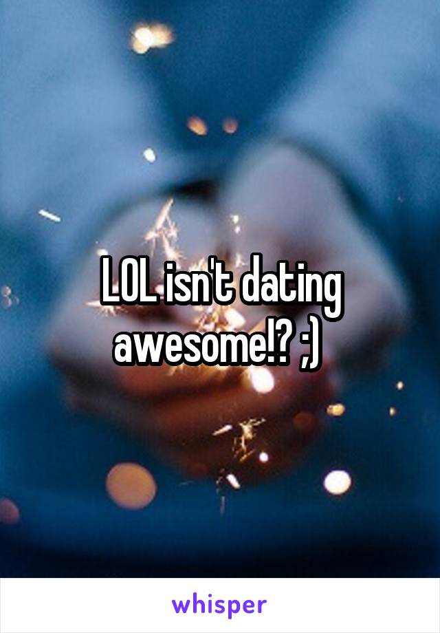 LOL isn't dating awesome!? ;) 