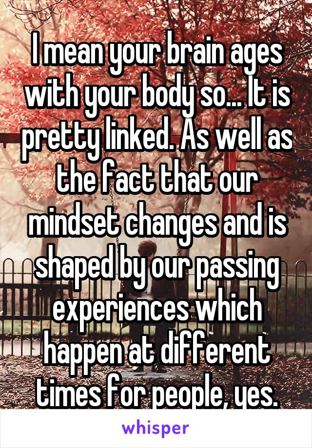 I mean your brain ages with your body so... It is pretty linked. As well as the fact that our mindset changes and is shaped by our passing experiences which happen at different times for people, yes.