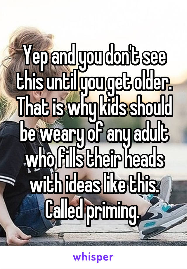 Yep and you don't see this until you get older. That is why kids should be weary of any adult who fills their heads with ideas like this. Called priming. 