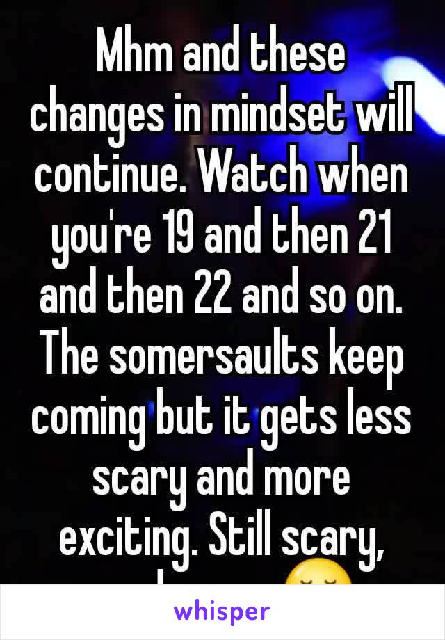 Mhm and these changes in mindset will continue. Watch when you're 19 and then 21 and then 22 and so on. The somersaults keep coming but it gets less scary and more exciting. Still scary, good scary 😌