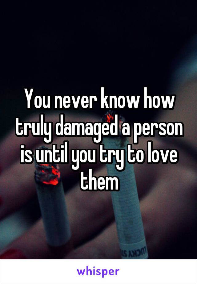 You never know how truly damaged a person is until you try to love them