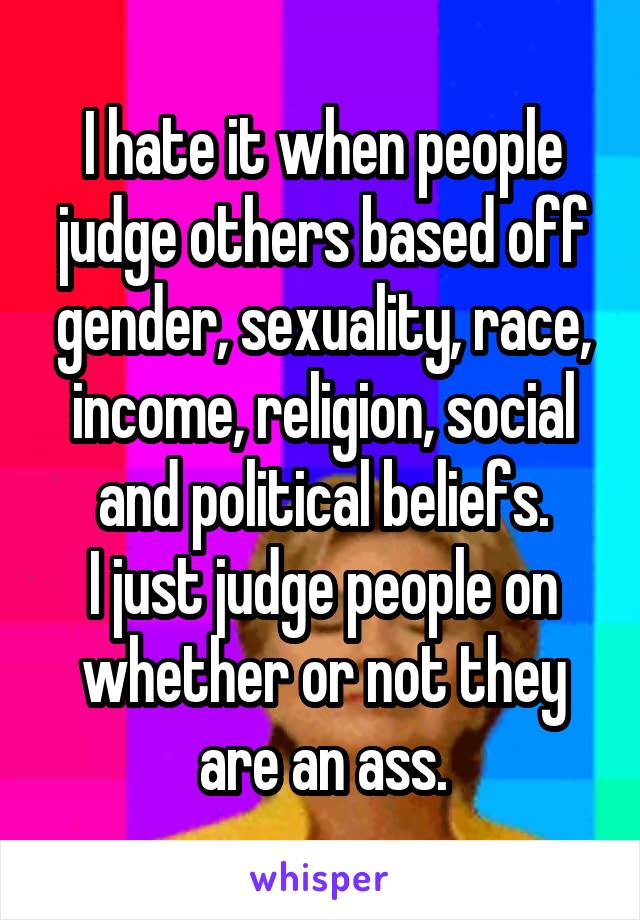 I hate it when people judge others based off gender, sexuality, race, income, religion, social and political beliefs.
I just judge people on whether or not they are an ass.