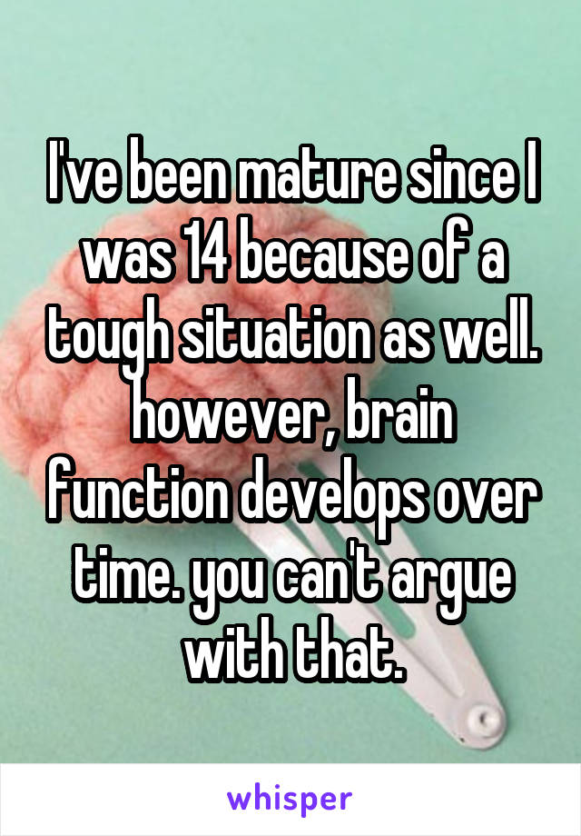 I've been mature since I was 14 because of a tough situation as well. however, brain function develops over time. you can't argue with that.