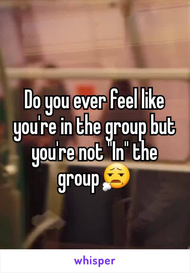 Do you ever feel like you're in the group but you're not "In" the group😧