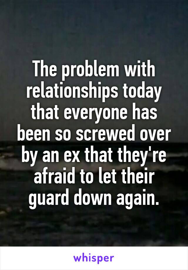 The problem with relationships today that everyone has been so screwed over by an ex that they're afraid to let their guard down again.