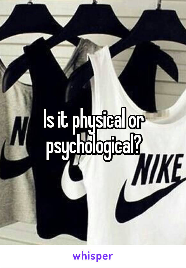 Is it physical or psychological?