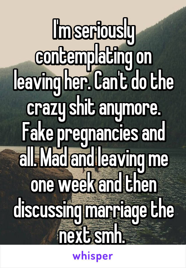 I'm seriously contemplating on leaving her. Can't do the crazy shit anymore. Fake pregnancies and all. Mad and leaving me one week and then discussing marriage the next smh. 