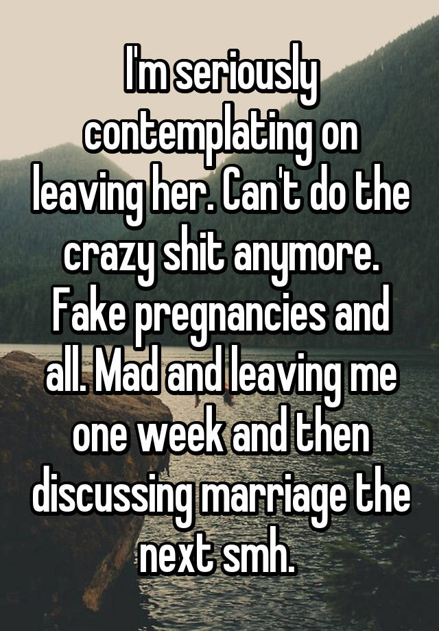 I'm seriously contemplating on leaving her. Can't do the crazy shit anymore. Fake pregnancies and all. Mad and leaving me one week and then discussing marriage the next smh. 