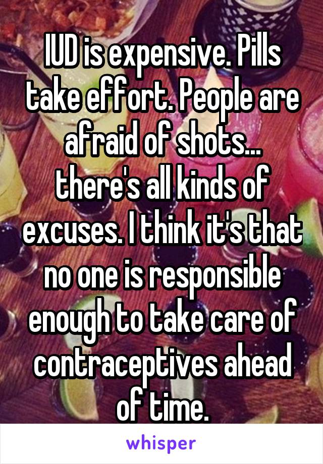 IUD is expensive. Pills take effort. People are afraid of shots... there's all kinds of excuses. I think it's that no one is responsible enough to take care of contraceptives ahead of time.