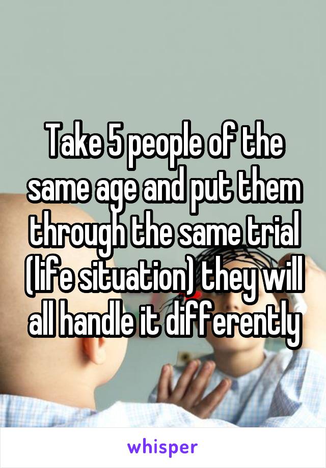Take 5 people of the same age and put them through the same trial (life situation) they will all handle it differently