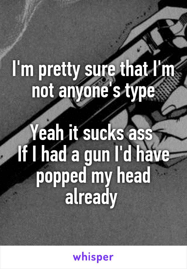 I'm pretty sure that I'm not anyone's type

Yeah it sucks ass 
If I had a gun I'd have popped my head already 
