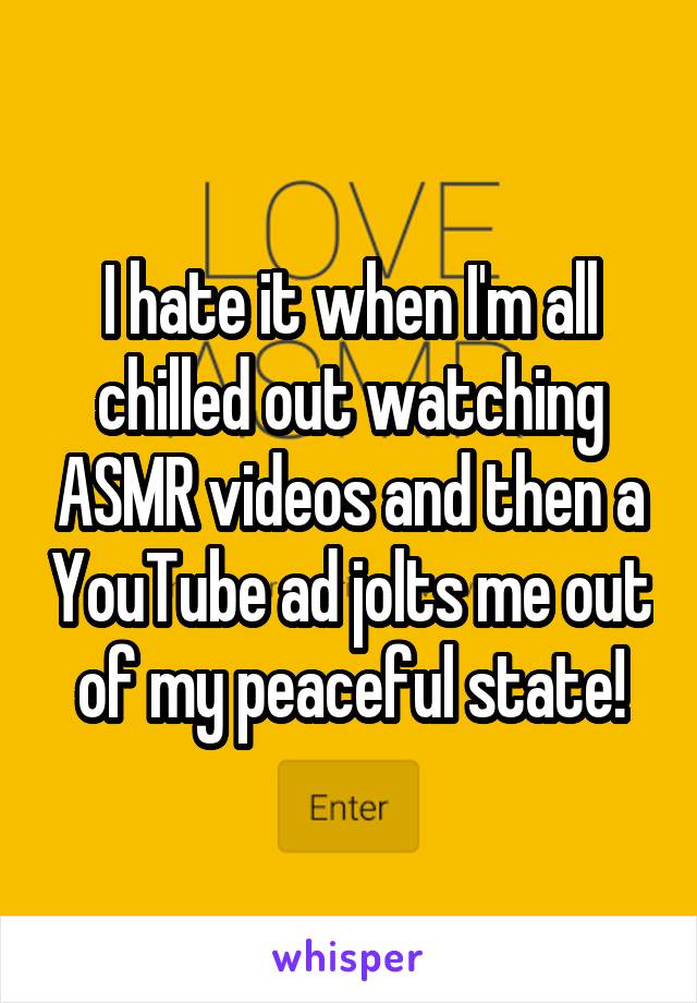 I hate it when I'm all chilled out watching ASMR videos and then a YouTube ad jolts me out of my peaceful state!