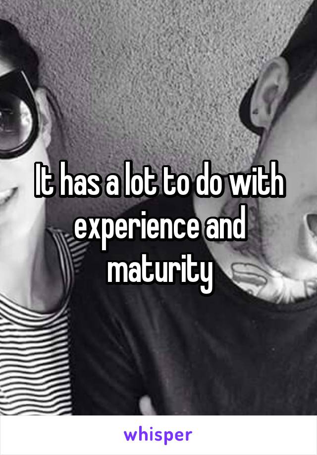 It has a lot to do with experience and maturity