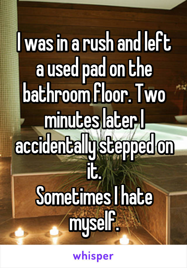 I was in a rush and left a used pad on the bathroom floor. Two minutes later I accidentally stepped on it.
Sometimes I hate myself.