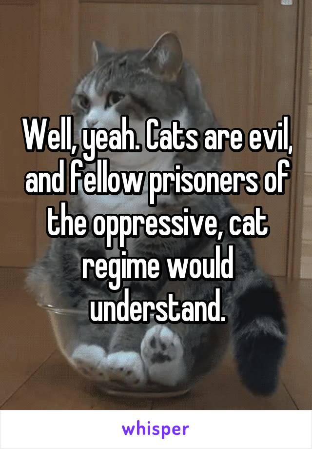 Well, yeah. Cats are evil, and fellow prisoners of the oppressive, cat regime would understand.
