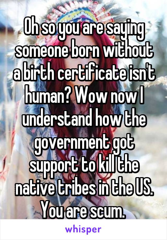 Oh so you are saying someone born without a birth certificate isn't human? Wow now I understand how the government got support to kill the native tribes in the US. You are scum. 