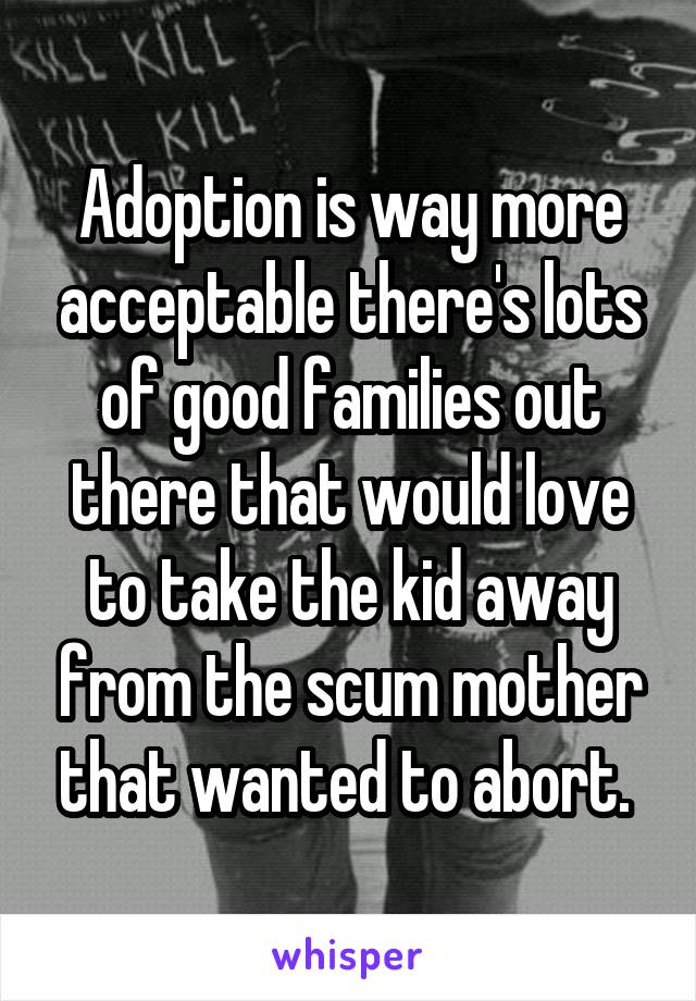 Adoption is way more acceptable there's lots of good families out there that would love to take the kid away from the scum mother that wanted to abort. 