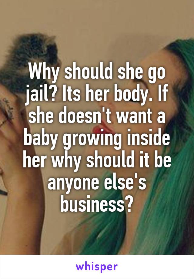 Why should she go jail? Its her body. If she doesn't want a baby growing inside her why should it be anyone else's business?