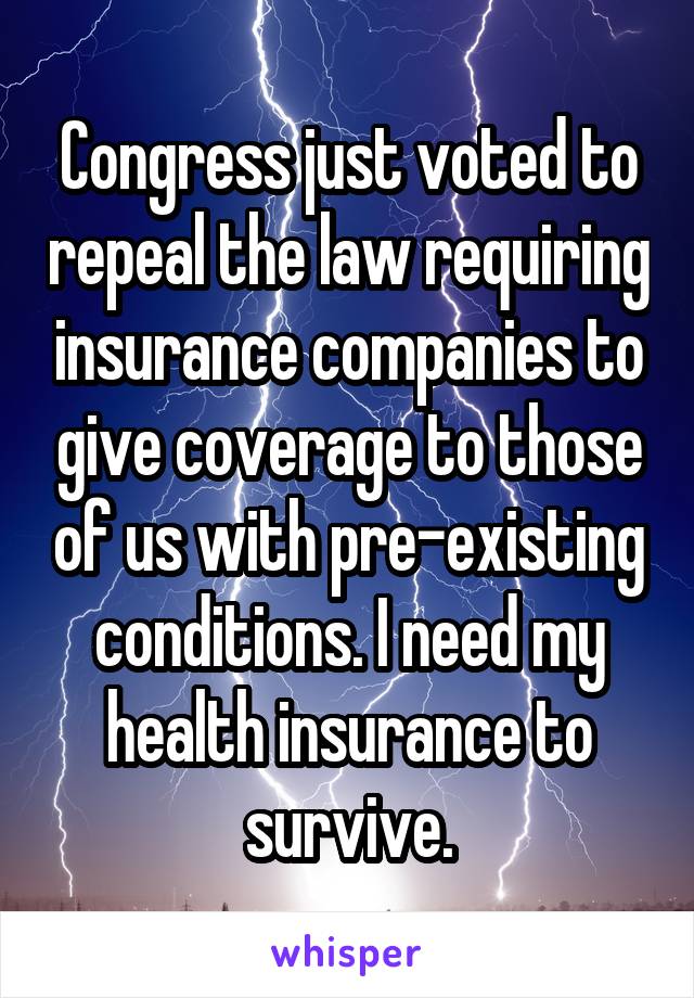 Congress just voted to repeal the law requiring insurance companies to give coverage to those of us with pre-existing conditions. I need my health insurance to survive.