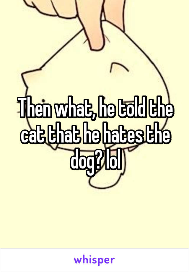Then what, he told the cat that he hates the dog? lol
